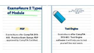 Exams4sure 2 Types
of Module
Exams4sure offer CompTIA SY0-
601 Practice Exam Dumps PDF
approved by CompTIA Certified.
Exams4sure offer CompTIA
SY0-601 Test Engine
software it will help you to test
yourself like real exam.
PDF Test Engine
 
