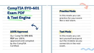CompTIA SY0-601
Exam PDF
& Test Engine
Practice Mode
Test Mode
100% Approved
Our CompTIA SY0-601
PDF are 100%
approved and compiled
by the CompTIA
Certified.
In this mode you can
practice for your exam
like a real exam.
In this mode you can
test yourself and point
out the mistake so you
cannot do in the real
exam.
 