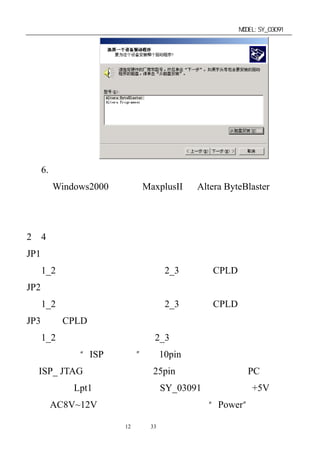 单片机开发板使用手册                                MODEL:SY_03091




  6. 安 装 完 毕 重 新 启 动 计 算 机 使 硬 件 设 置 生 效 ， 即 可 在
    Windows2000 下使用 MaxplusII 和 Altera ByteBlaster 的在
    线下载功能。


2－4．开发板连接和板上跳线设置
JP1：为电机驱动选择。
  1_2 短接为单片机输出驱动；2_3 短接为 CPLD 输出驱动。
JP2：为蜂鸣器驱动选择。
  1_2 短接为单片机输出驱动；2_3 短接为 CPLD 输出驱动。
JP3：为 CPLD 工作模式选择。
  1_2 短接为正常输出模式；2_3 短接为零输出模式。
   将专用“ISP 下载线”的 10pin 扁平电缆插头与开发板上
的 ISP_ JTAG 口相连，另一端 25pin 端口直接连接到 PC 机的打
印机输出（Lpt1）端口上，再将 SY_03091 开发板接上+5V 电源
（或 AC8V~12V）。电源接通后，板上红色“Power”指示灯点

                 第12 页 共 33 页
 