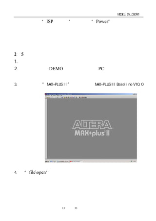 单片机开发板使用手册                                MODEL:SY_03091

亮，同时专用“ISP 下载线”上的红色“Power”指示灯也点亮，
如芯片内已有程序，则会自动进入程式演示状态。说明电路连
接正常，可以进行下一步的操作学习。


2－5．在线下载功能的使用：
1. 按前一节方法，确认正确连接好开发板。
2. 考贝光盘上的 DEMO 演示程序到你的 PC 机的硬盘上自己设
  定的路径下，并将其只读属性的取消。
3. 点击桌面上 MAX+PLUS II”
        “            图标，进入 MAX+PLUS II Baseline V10.0
  软件调试界面。




4. 在“fileopen”下打开演示程序。




                  第13 页 共 33 页
 