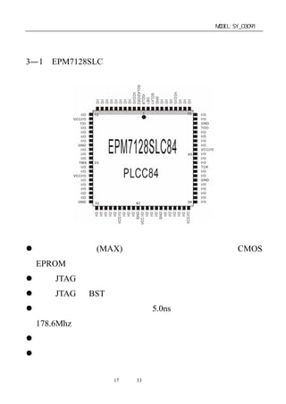 单片机开发板使用手册                          MODEL:SY_03091


第三章：开发板用器件资料及说明
3—1．EPM7128SLC
芯片平面引脚功能如图：




芯片技术特性和接口特性：
 以第二代多阵列(MAX)结构为基础，是一种高性能的 CMOS
 EPROM 器件。
 通过 JTAG 接口，可实现在线编程。
 内置 JTAG 的 BST 电路。
 引 脚 到 引 脚 的 逻 辑 延 迟 为 5.0ns ， 计 数 器 工 作 频 率 达
 178.6Mhz。
 具有集电极开路选择。
 可编程宏单元触发器具有专用清除，置位，时钟和时钟使能
 控制。
                 第17 页 共 33 页
 