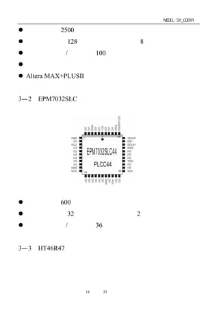 单片机开发板使用手册                      MODEL:SY_03091

 逻辑密度为 2500 个可用门。
 宏单元数目为 128 个。逻辑阵列块数目 8 个。
 最大用户输入/输出数目 100 个。
 可编程保密位，全面保护专利设计。
 Altera MAX+PLUSII 开发系统提供软件设计的支持。


3—2．EPM7032SLC
芯片平面引脚功能如图：




芯片技术特性和接口特性基本上同上不同点如下：
 逻辑密度为 600 个可用门。
 宏单元数目为 32 个。逻辑阵列块数目 2 个。
 最大用户输入/输出数目 36 个。


3—3．HT46R47
芯片平面引脚功能如图：



                 第18 页 共 33 页
 