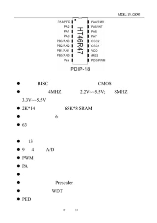 单片机开发板使用手册                      MODEL:SY_03091




芯片技术特性和接口特性：
 高性能 RISC 结构，低功率完全静态 CMOS 设计
 工作电压在 4MHZ 下，由 2.2V~~5.5V; 在 8MHZ 下，由
 3.3V~~5.5V
 2K*14 程序存储器，68K*8 SRAM 数据存储器
 表格读取功能，6 层硬件堆栈
 63 条强大的指令，大多数指令执行时间只需要一个指令周
 期
 有 13 个具有上拉功能的双向输入输出口
 9 位 4 通道 A/D 转换器
 PWM 脉冲宽度调制输出
 PA 端口具有唤醒功能
 外部中断输入，事件计数输入
 具有预分频器（Prescaler）及中断功能定时器
 看门狗定时器 WDT
 PED 输出，等其它特殊功能。

              第19 页 共 33 页
 