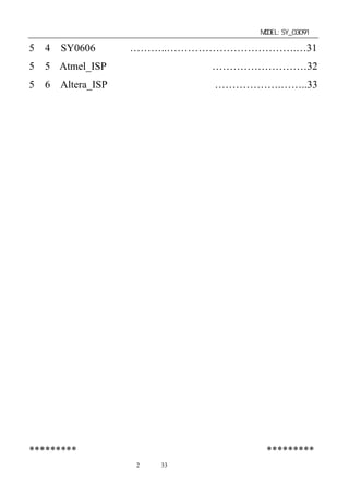 单片机开发板使用手册                    MODEL:SY_03091

5－4．SY0606 开发板………..……………………………….…31
5－5．Atmel_ISP 下载线（选配自购件）………………………32
5－6．Altera_ISP 下载线（选配自购件）……………….……..33




*********公司其它产品简介见软件盘中电子版文件*********
             第2 页 共 33 页
 