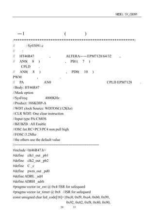 单片机开发板使用手册                                            MODEL:SY_03091


第四章：开发板器件表附件清单
４—1．单片机用源程序 (仅供参考)
/******************************************************************/
//文件名: Sy03091.c
//功能:
//用 HT46R47 产生时钟,用于驱动 ALTERA——EPM7128/64/32 控制,
//用 AN0(第 8 脚)的模拟电压变换,在 PB1(第 7 脚)产生一个随电压变化而变化的时
钟供 CPLD 使用.
//用 AN0(第 8 脚)的模拟电压变换,在 PD0(第 10 脚)产生一个随电压变化而变化的
PWM 脉冲输出,供电机调速用.
//在 PA 口有一组随 AN0 变化而变化的数字电压输出，可供 CPLD EPM7128 选用.
//Body: HT46R47
//Mask option
//SysFreq: 内置震荡 4000KHz
//Product: 18SKDIP-A
//WDT clock Source: WDTOSC(12Khz)
//CLR WDT: One clear instruction
//Input type PA:CMOS
//BZ/BZB : All Enable
//OSC:lnt.RC+PC3/PC4 non pull high
//FOSC:3.2Mhz
//the others use the default value
//=========================================
#include <ht46R47.h>
#define clk1_out _pb1
#define clk2_out _pb2
#define C _c
#define pwm_out _pd0
#define ADRL _adrl
#define ADRH _adrh
#pragma vector isr_ext @ 0x4//ISR for safequard 外部触发中断入口地址
#pragma vector isr_timer @ 0x8 //ISR for safequard 定时中断入口地址
const unsigned char led_code[16]={0xc0, 0xf9, 0xa4, 0xb0, 0x99,
                                   0x92, 0x82, 0xf8, 0x80, 0x90,
                       第20 页 共 33 页
 