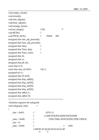 单片机开发板使用手册                                                  MODEL:SY_03091
void output_clock();
void clrwdt();
void min_adjust();
void hour_adjust();
void arrange_hour();
void ad_chege();                     //AD 转换测量副程式*/
void BCD();                          //转换成电压供显示用
void PWM_SET();                      //输出 PWM 到 PD 口
unsigned char min_adj_pressed();
unsigned char hour_adj_pressed();
unsigned char alley;                 //定义通道数
unsigned char Time_disp;             //定义显示延时时间
unsigned char Time_clock;            //定义输出时钟延时
unsigned char ttt;
unsigned char ss;
unsigned char pb_bit;
const char tt=4;
const char mas_id=0x01;              //id=1;
unsigned int vv;
unsigned char FLAG0;
unsigned char disp_ad0[8];
unsigned char disp_ad1[8];
unsigned char disp_ad2[8];
unsigned char disp_ad3[8];
unsigned char adbuf_L;
unsigned char adbuf_H;
//=========================================
//initialize registers for safeguard
void safeguard_init()            //系统原始初始化
{
     _intc = 0x05;            //开定时中断(ETI=1)
                              //中断控制:|-|ADF|TF|EIF|EADI|ETI|EEI|EMI|
     _tmrc = 0x90;            //定时计数控制:|TM1|TM0|-|TON|TE|PSC2|PSC1|PSC0|
     _tmr = 0;                //定时器清零
     _adcr = 0x08;            //设置模数转换控制寄存器,为 1 路 AN0 输入状态
                              //ADCR=b7.b6,b5.b4.b3.b2.b1.b0
                          第22 页 共 33 页
 