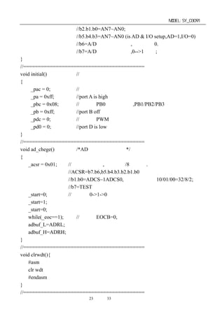 单片机开发板使用手册                                               MODEL:SY_03091
                    //b2.b1.b0=AN7~AN0;
                    //b5.b4.b3=AN7~AN0 (is AD & I/O setup,AD=1,I/O=0)
                    //b6=A/D 转换完成标志,完成时为 0.
                    //b7=A/D 转换开始信号,0-->1 开始;
}
//=========================================
void initial()          //自定义端口初始化
{
     _pac = 0;          //设置成输出状态
     _pa = 0xff;        //port A is high
     _pbc = 0x08;       //设置成 PB0 输入高阻态,PB1/PB2/PB3 为输出状态
     _pb = 0xff;        //port B off
     _pdc = 0;          //设置成 PWM 输出状态
     _pd0 = 0;          //port D is low
}
//=========================================
void ad_chege()         /*AD 转换测量副程式*/
{
    _acsr = 0x01;   //设置转换时钟,系统时钟/8 次分频.
                    //ACSR=b7.b6,b5.b4.b3.b2.b1.b0
                    //b1.b0=ADCS~1ADCS0,系统时钟分频 10/01/00=32/8/2;
                    //b7=TEST
    _start=0;       //开始是 0->1->0
    _start=1;
    _start=0;
    while(_eoc==1);     //结束是 EOCB=0,表示转换完成
    adbuf_L=ADRL;
    adbuf_H=ADRH;
}
//=========================================
void clrwdt(){
    #asm
    clr wdt
    #endasm
}
//=========================================
                       第23 页 共 33 页
 