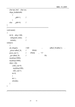 单片机开发板使用手册                                              MODEL:SY_03091
   char tps_buf; char sss;
   if(tps_buf&0x08)
        {
           _pb0=1;      //打开蜂鸣器
        }
   else _pb0=0;         //关闭蜂鸣器
}
//=========================================
void main()
{
    ttt=0; alley=100;
      safeguard_init();  //系统原始初始化
      initial();         //自定义端口初始化
while(1)
    {
    ad_chege();          //AD 转换测量副程式,测量值在 adbuf_H/adbuf_L 中.
    _pwm=adbuf_H;        //调整成 PWM 的占空百分比供输出
    pwm_out=1;           //打开 PWM 输出,为"1"
    _pa=adbuf_H;         //将测量到的电压值送到 PA 口
    mydelay(1000);
    mydelay(1000);
    if(ttt==20)
         {clk2_out=0;
           mydelay(100);
           clk2_out=1;
         ttt=0;
         }
         ttt++;
         clrwdt();
    }
}

/******************************************************************/




                        第25 页 共 33 页
 
