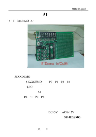 单片机开发板使用手册                   MODEL:SY_03091


第五章：赛博其它 51 类实验板简介
5－1．51DEMO I/O 板简介




   51XXDEMO 板结构简单，使用方便，是检测仿真器端口的
最佳工具板。51XXDEMO 板的 P0，P1，P2，P3 各口已直接联
接上四个七段 LEO 数码管显示模块，并配有演示示范程序，将
板上单片机取下，插上 51 系列仿真器的仿真头后，可以直接监
测到仿真器 P0，P1，P2，P3 端口的输出状态。是用户用来检测
仿真器输出端口的最好工具，板上并扩展了液晶显示的模式。
适用于初学者及数学试验和直接用于产品开发。此产品还提供
了方便实用的双电源供电插座，DC+5V 或 AC/8-12V 电源均可。
   祥情请见该产品的资料说明（型号为：SY-51DEMO）。


              第27 页 共 33 页
 
