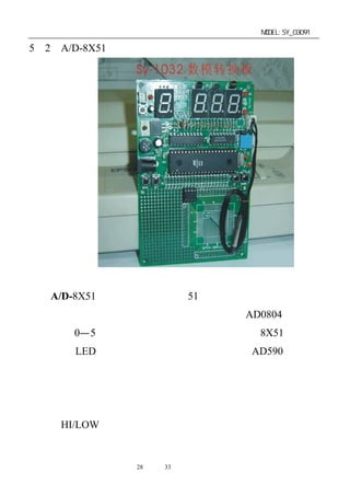 单片机开发板使用手册                  MODEL:SY_03091

5－2．A/D-8X51 数模转换开发实验板简介




  A/D-8X51 模数转换板像其它 51 类的开发实验板一样，上
电复位后进入启动工作状态，程序自动的控制 AD0804 模数转
换器，将 0—5 伏的模拟电压转换成数字电压，供 8X51 单片机
处理后送 LED 数码管显示；在本案中是采用了 AD590 的温度
传感器将变化的温度转换成变化的电压，再将电压的变化值转
换成对应的温度显示出来；如测到的温度在设定的上下限之间，
绿色的正常指示灯亮，反之温度大于或小于设定温度的上下限，
红色（HI/LOW）指示灯将分别闪亮，表示报警。
板上的配制有：

             第28 页 共 33 页
 