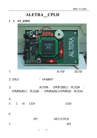 单片机开发板使用手册                              MODEL:SY_03091


第一章：ALETRA__CPLD 开发板简介
1－1．SY_03091 开发板的特性简介




1. 电源适应性强，可随意使用无极性 8~15V 电源或 DC+5V 电源
   供电。
2. CPLD 时钟是由单片机“HT46R47”产生，并且可随意改变其
   时钟频率。
3. 本开发板可直接支持 ALTERA 的 EPM7128SLC（PLCC84）;
   EPM7064SLC（PLCC68）; EPM7064SLC/EPM7032（PLCC44）等
   芯片為主控元件。
4. 有一组四字节数码管显示器硬件电路。
5. 有 2 组 16 位 LED 发光管连接电路，可作 LED 跑马灯实习，
  演示。
6. 一路电机驱动输出，可通过电压的调整进行脉宽调制来达到
  电机的调速，用 JP1 跳线来选择 MCU/CPLD 驱动。
7. 有 一 路 无 源 蜂 鸣 器 驱 动 输 出 ， 可 通 过 JP2 跳 线 来 选 择
                 第3 页 共 33 页
 