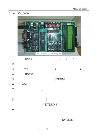 单片机开发板使用手册                   MODEL:SY_03091

5－4．SY_0606 开发板




 1. 标准的 8X5X 应用电路设计，电源/时基/复位/端口驱动。
 2. 自带程序的在线烧录（自下载）功能。
 3. 提供 16*2 字符显示液晶板接口(液晶模块需另选配)。
 4. 带标准 RS232 接口连接电路。
 5. 有掉电密码不消失之功能串行 EPROM 应用。
 6. 自带 4*4 标准键盘输入，便于学习者掌握键盘程序的编写。
 7. 精确标准的时钟电路, （另加备用电池）可直接作为时钟
   计时用。
 8. 用串行驱动方式，驱动 6 位数码管显示，大大节省了单片
   机的接口资源（祥见“DTLED-6”芯片介绍）。
 9. 有一对蜂鸣器驱动输出在显示芯片上，不占用单片机的口
   资源。
 祥情请见该产品的资料说明（型号为：SY-0606）。


              第31 页 共 33 页
 
