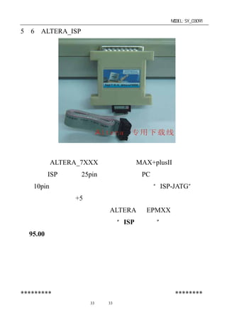 单片机开发板使用手册                      MODEL:SY_03091

5－6．ALTERA_ISP 下载线（选配自购件）




   支持 ALTERA_7XXX 系列，可在 MAX+plusII 操作环境下
运行， ISP 下载线 25pin 接口端连接在 PC 机的并口
   将                            （打印口）
上，10pin 排线端通过排线插在本开发板上的“ISP-JATG”插口
座上，开发板接上+5 伏电源，下载线上有红色指示灯亮即可启
动下载软件进行下载（烧录）ALTERA 的 EPMXX 系列芯片。
   请选购由深圳得技通研制的“ISP 下载线”。特供配套价每
只 95.00 元。




*********公司其它产品简介见软件盘中电子版文件********
              第33 页 共 33 页
 