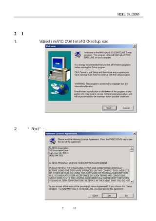 单片机开发板使用手册                                  MODEL:SY_03091


第二章：开发板使用说明
2－1．操作软件安装：
1. 运行光盘上BaselineV10.0Altera10.0setup.exe 进行安装。




2. 点击“Next”:




                   第5 页 共 33 页
 