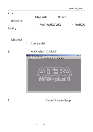 单片机开发板使用手册                          MODEL:SY_03091

2－2．安装注册授权文件
   安装光盘上提供的 MaxplusII 软件为 Altera 公司免费提供
的 BaseLine 版本，若没有申请到新的授权许可，它的许多功能
是不能使用的。      如不支持“VerilogHDL/VHDL 语言” “Max5000
                                     和
Family 器件”等。建议客户通过正常途经申请授权许可，支持
正版。
   客户也可通过以下方法获得学习用授权许可，获得功能较强
的 MaxplusII 软件。
   将光盘上的“Ｌicense.dat”文件考贝到你的安装硬盘上指
定的路径下。
1. 运行桌面上的“MAX+plusII10.0BAS”图标，进入




2. 指定注册文件的路径：点击 Option License Setup，进入




                第8 页 共 33 页
 