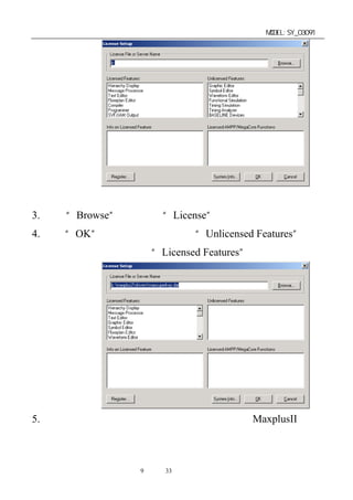 单片机开发板使用手册                      MODEL:SY_03091




3. 点击“Browse”键，指定“License”选择路径。
4. 点击“OK”键，即会自动将右边“Unlicensed Features”下的
 所有选项加载到左边的“Licensed Features”下。




5. 出现上图时，恭喜您已经获得了功能强大的 MaxplusII 软件
 并已完成了软件的全过程安装。可以进行下一步的演示，编
 程，下载操作。
              第9 页 共 33 页
 