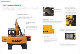 87
SANY HYCRAULIC EXCAVATOR SY135C
Easy Cleaning of Radiator
Standard Engine Oil Drain Valve
Incline Track Frame
The incline track frame
makes the soil to fall easily
and is easy to clean.
Easy-to-use Reliable Engine
Hood Spring and Securing Bar
The engine hood is installed with a
spring that can help you open the engine
hood easily for engine service. The hood
can be secured with the bar during main-
tenance or service of the machine in
order to prevent injury caused by wind.
Easy Maintenance
The use of this valve can prevent contamination of your
clothes and the floor when engine oil is changed. This valve
also makes maintenance of the machine easy.
Large-capacity Fuel Tank with
Anti-rust Treatment
The large capacity of fuel tank reduces the times for refueling. Interior of
the fuel tank has been treated well against rusting. No rusting will occur
even if the tank is soaked in oil containing water and phosphoric acid and
other chemicals for a long period of time.
The radiator, fuel tank, hydraulic oil tank and oil
pan are equipped with screw plugs at the
bottom, which is convenient for discharging
foreign substances and waste liquid out in the
change of oil or cleaning.
Opening the left rear access door allows you to access the
engine radiator. The radiator is protected with a net to
prevent invasion of foreign substances. You are only
required to remove and clean the net.
The use of OEM parts and quality elements effectively extends the service life and maintenance inter-
vals. The time for maintenance is also reduced. Remote installation of replacement parts gives easy
maintenance, higher utility and lower service cost.
Bottom Drain Plug
Serially-arranged Cooling Units
Coolant radiator, oil radiator, intercooler and
condenser are placed side by side for easy cleaning
and maintenance. The aluminum radiators not only
give good cooling effect but also can be recycled.
Easy Replacement of Filter
Element
The primary and secondary fuel filters
and water separator are used to
improve the fuel quality, reduce the
early wear of injection pump and nozzle
and extend the service life of
engine.Opening the access door, you
can replace them quickly on the ground.
 