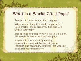 What is a Works Cited Page?
To cite = to name, to mention, to quote
When researching, it is vitally important to
keep track of the sources you find and use
within your paper.
The specific and proper way to do this is on an
MLA-style formatted Works Cited page
Essentially you are citing (naming,
mentioning, quoting) the specific works
(primary and secondary sources) that you use
to collect your information
 