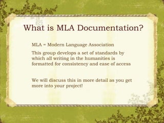 What is MLA Documentation?
MLA = Modern Language Association
This group develops a set of standards by
which all writing in the humanities is
formatted for consistency and ease of access
We will discuss this in more detail as you get
more into your project!
 