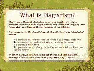 What is Plagiarism?
Many people think of plagiarism as copying another's work, or
borrowing someone else's original ideas. But terms like "copying" and
"borrowing" can disguise the seriousness of the offense:
According to the Merriam-Webster Online Dictionary, to "plagiarize"
means
to steal and pass off (the ideas or words of another) as one's own
to use (another's production) without crediting the source
to commit literary theft
to present as new and original an idea or product derived from an
existing source.
In other words, plagiarism is an act of fraud. It involves both
stealing someone else's work and lying about it afterward.
 