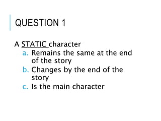 QUESTION 1
A STATIC character
a. Remains the same at the end
of the story
b. Changes by the end of the
story
c. Is the main character
 