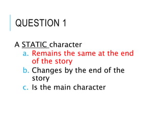 QUESTION 1
A STATIC character
a. Remains the same at the end
of the story
b. Changes by the end of the
story
c. Is the main character
 