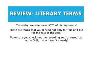 Yesterday, we went over LOTS of literary terms!
These are terms that you’ll need not only for this unit but
for the rest of the year.
Make sure you check out the recording and/or resources
in the OHS, if you haven’t already!
REVIEW: LITERARY TERMS
 