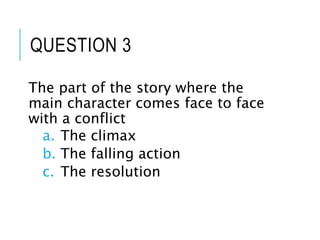 QUESTION 3
The part of the story where the
main character comes face to face
with a conflict
a. The climax
b. The falling action
c. The resolution
 