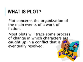 WHAT IS PLOT?
Plot concerns the organization of
the main events of a work of
fiction.
Most plots will trace some process
of change in which characters are
caught up in a conflict that is
eventually resolved.
 