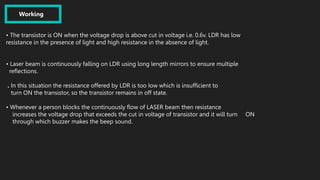 Working
• The transistor is ON when the voltage drop is above cut in voltage i.e. 0.6v. LDR has low
resistance in the presence of light and high resistance in the absence of light.
• Laser beam is continuously falling on LDR using long length mirrors to ensure multiple
reflections.
. In this situation the resistance offered by LDR is too Iow which is insufficient to
turn ON the transistor, so the transistor remains in off state.
• Whenever a person blocks the continuously flow of LASER beam then resistance
increases the voltage drop that exceeds the cut in voltage of transistor and it will turn ON
through which buzzer makes the beep sound.
 
