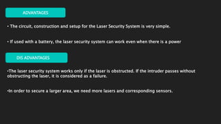 ADVANTAGES
• The circuit, construction and setup for the Laser Security System is very simple.
• If used with a battery, the laser security system can work even when there is a power
DIS ADVANTAGES
•The laser security system works only if the laser is obstructed. If the intruder passes without
obstructing the laser, it is considered as a failure.
•In order to secure a larger area, we need more lasers and corresponding sensors.
 