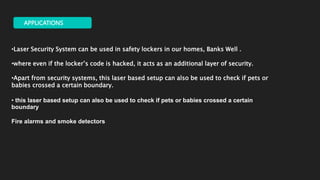 APPLICATIONS
•Laser Security System can be used in safety lockers in our homes, Banks Well .
•where even if the locker’s code is hacked, it acts as an additional layer of security.
•Apart from security systems, this laser based setup can also be used to check if pets or
babies crossed a certain boundary.
• this laser based setup can also be used to check if pets or babies crossed a certain
boundary
Fire alarms and smoke detectors
 