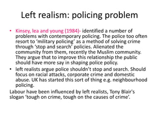 Left realism: policing problem 
• Kinsey, lea and young (1984)- identified a number of 
problems with contemporary policing. The police too often 
resort to ‘military policing’ as a method of solving crime 
through ‘stop and search’ policies. Alienated the 
community from them, recently the Muslim community. 
They argue that to improve this relationship the public 
should have more say in shaping police policy. 
• left realists argue police shouldn’t stop and search. Should 
focus on racial attacks, corporate crime and domestic 
abuse. UK has started this sort of thing e.g. neighbourhood 
policing. 
Labour have been influenced by left realists, Tony Blair's 
slogan ‘tough on crime, tough on the causes of crime’. 
 