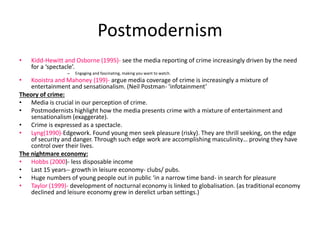 Postmodernism 
• Kidd-Hewitt and Osborne (1995)- see the media reporting of crime increasingly driven by the need 
for a ‘spectacle’. 
– Engaging and fascinating, making you want to watch. 
• Kooistra and Mahoney (199)- argue media coverage of crime is increasingly a mixture of 
entertainment and sensationalism. (Neil Postman- ‘infotainment’ 
Theory of crime: 
• Media is crucial in our perception of crime. 
• Postmodernists highlight how the media presents crime with a mixture of entertainment and 
sensationalism (exaggerate). 
• Crime is expressed as a spectacle. 
• Lyng(1990)-Edgework. Found young men seek pleasure (risky). They are thrill seeking, on the edge 
of security and danger. Through such edge work are accomplishing masculinity… proving they have 
control over their lives. 
The nightmare economy: 
• Hobbs (2000)- less disposable income 
• Last 15 years-- growth in leisure economy- clubs/ pubs. 
• Huge numbers of young people out in public ‘in a narrow time band- in search for pleasure 
• Taylor (1999)- development of nocturnal economy is linked to globalisation. (as traditional economy 
declined and leisure economy grew in derelict urban settings.) 
 