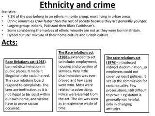 Ethnicity and crime 
Statistics: 
• 7.1% of the pop belong to an ethnic minority group, most living in urban areas. 
• Ethnic minorities grow faster than the rest of society because they are generally younger. 
• Largest group: Indians, Pakistani then Black Caribbean's. 
• Some considering themselves of ethnic minority are not as they were born in Britain. 
• Hybrid culture: mixture of their home culture and British culture. 
Acts: 
Race Relations act (1965)- 
banned discrimination in 
public places. It made it 
illegal to incite racial hatred. 
The race relations board 
respond to complaints. The 
laws are ineffective, as it is 
not illegal to be racist within 
our own home, and victims 
have to prove racism 
occurred. 
The Race relations act 
(1968)- extended to act 
to include: employment, 
housing and provision of 
services. Very little 
discrimination was ever 
proved and few cases 
were won. Most were 
related to advertising. 
Police were exempt from 
the act. The act was seen 
as an expensive waste of 
time. 
The race relations act 
(1976)- introduced 
indirect discrimination, so 
employers could not 
cover up racist policies. It 
set up the commission for 
racial equality. Few 
prosecutions, still difficult 
to prove. Legislation is 
generally not helpful, 
only in changing 
attitudes. 
 