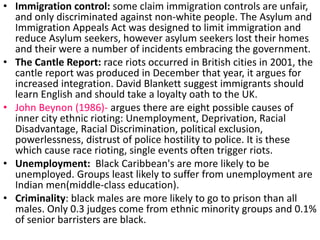 • Immigration control: some claim immigration controls are unfair, 
and only discriminated against non-white people. The Asylum and 
Immigration Appeals Act was designed to limit immigration and 
reduce Asylum seekers, however asylum seekers lost their homes 
and their were a number of incidents embracing the government. 
• The Cantle Report: race riots occurred in British cities in 2001, the 
cantle report was produced in December that year, it argues for 
increased integration. David Blankett suggest immigrants should 
learn English and should take a loyalty oath to the UK. 
• John Beynon (1986)- argues there are eight possible causes of 
inner city ethnic rioting: Unemployment, Deprivation, Racial 
Disadvantage, Racial Discrimination, political exclusion, 
powerlessness, distrust of police hostility to police. It is these 
which cause race rioting, single events often trigger riots. 
• Unemployment: Black Caribbean's are more likely to be 
unemployed. Groups least likely to suffer from unemployment are 
Indian men(middle-class education). 
• Criminality: black males are more likely to go to prison than all 
males. Only 0.3 judges come from ethnic minority groups and 0.1% 
of senior barristers are black. 
 