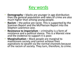 Key words 
• Demography – blacks are younger in age distribution 
than the general population and rates of crime are also 
much higher than among young people. 
• Racism – the police are racist. This is supported by the 
Scarman Report and the McPherson Report into the 
Stephen Lawrence case. 
• Resistance to imperialism – criminality is a form of 
resistance and a political stance. This is a Marxist view 
and the evidence to support it is poor. 
• Marginalisation – Black people are marginal to 
mainstream society and cannot achieve their 
aspirations to wealth via the normal channels because 
of the racism of society. They turn, therefore, to crime. 
 