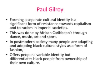 Paul Gilroy 
• Forming a separate cultural identity is a 
significant form of resistance towards capitalism 
and to racism in imperial societies. 
• This was done by African Caribbean's through 
dance, music, art and sport. 
• In postmodern society many people are adapting 
and adopting black cultural styles as a form of 
fashion, 
• Offers people a variable identity but 
differentiates black people from ownership of 
their own culture. 
 