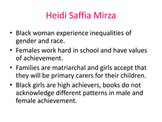 Heidi Saffia Mirza 
• Black woman experience inequalities of 
gender and race. 
• Females work hard in school and have values 
of achievement. 
• Families are matriarchal and girls accept that 
they will be primary carers for their children. 
• Black girls are high achievers, books do not 
acknowledge different patterns in male and 
female achievement. 
 