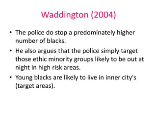 Waddington (2004) 
• The police do stop a predominately higher 
number of blacks. 
• He also argues that the police simply target 
those ethic minority groups likely to be out at 
night in high risk areas. 
• Young blacks are likely to live in inner city's 
(target areas). 
 