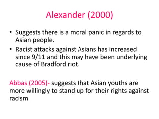 Alexander (2000) 
• Suggests there is a moral panic in regards to 
Asian people. 
• Racist attacks against Asians has increased 
since 9/11 and this may have been underlying 
cause of Bradford riot. 
Abbas (2005)- suggests that Asian youths are 
more willingly to stand up for their rights against 
racism 
 