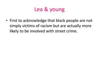 Lea & young 
• First to acknowledge that black people are not 
simply victims of racism but are actually more 
likely to be involved with street crime. 
 