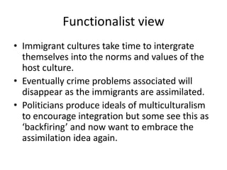 Functionalist view 
• Immigrant cultures take time to intergrate 
themselves into the norms and values of the 
host culture. 
• Eventually crime problems associated will 
disappear as the immigrants are assimilated. 
• Politicians produce ideals of multiculturalism 
to encourage integration but some see this as 
‘backfiring’ and now want to embrace the 
assimilation idea again. 
 