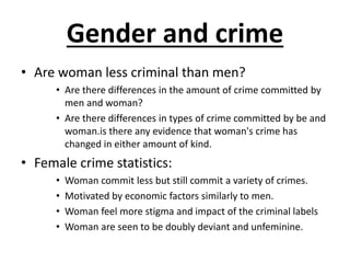 Gender and crime 
• Are woman less criminal than men? 
• Are there differences in the amount of crime committed by 
men and woman? 
• Are there differences in types of crime committed by be and 
woman.is there any evidence that woman's crime has 
changed in either amount of kind. 
• Female crime statistics: 
• Woman commit less but still commit a variety of crimes. 
• Motivated by economic factors similarly to men. 
• Woman feel more stigma and impact of the criminal labels 
• Woman are seen to be doubly deviant and unfeminine. 
 