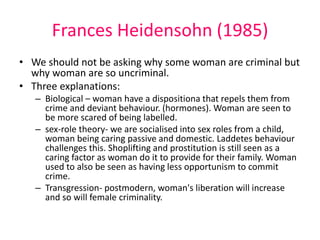 Frances Heidensohn (1985) 
• We should not be asking why some woman are criminal but 
why woman are so uncriminal. 
• Three explanations: 
– Biological – woman have a dispositiona that repels them from 
crime and deviant behaviour. (hormones). Woman are seen to 
be more scared of being labelled. 
– sex-role theory- we are socialised into sex roles from a child, 
woman being caring passive and domestic. Laddetes behaviour 
challenges this. Shoplifting and prostitution is still seen as a 
caring factor as woman do it to provide for their family. Woman 
used to also be seen as having less opportunism to commit 
crime. 
– Transgression- postmodern, woman's liberation will increase 
and so will female criminality. 
 