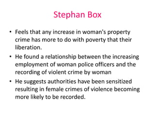 Stephan Box 
• Feels that any increase in woman's property 
crime has more to do with poverty that their 
liberation. 
• He found a relationship between the increasing 
employment of woman police officers and the 
recording of violent crime by woman 
• He suggests authorities have been sensitized 
resulting in female crimes of violence becoming 
more likely to be recorded. 
 