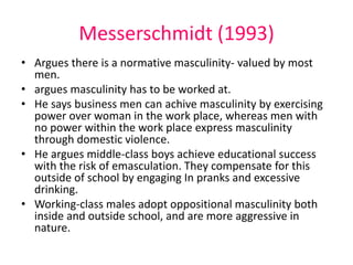 Messerschmidt (1993) 
• Argues there is a normative masculinity- valued by most 
men. 
• argues masculinity has to be worked at. 
• He says business men can achive masculinity by exercising 
power over woman in the work place, whereas men with 
no power within the work place express masculinity 
through domestic violence. 
• He argues middle-class boys achieve educational success 
with the risk of emasculation. They compensate for this 
outside of school by engaging In pranks and excessive 
drinking. 
• Working-class males adopt oppositional masculinity both 
inside and outside school, and are more aggressive in 
nature. 
 