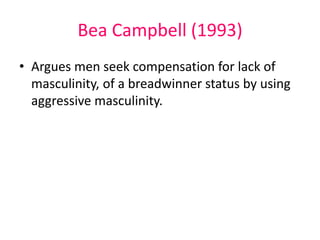 Bea Campbell (1993) 
• Argues men seek compensation for lack of 
masculinity, of a breadwinner status by using 
aggressive masculinity. 
 