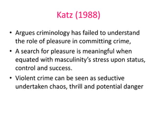 Katz (1988) 
• Argues criminology has failed to understand 
the role of pleasure in committing crime, 
• A search for pleasure is meaningful when 
equated with masculinity’s stress upon status, 
control and success. 
• Violent crime can be seen as seductive 
undertaken chaos, thrill and potential danger 
 