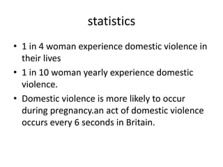 statistics 
• 1 in 4 woman experience domestic violence in 
their lives 
• 1 in 10 woman yearly experience domestic 
violence. 
• Domestic violence is more likely to occur 
during pregnancy.an act of domestic violence 
occurs every 6 seconds in Britain. 
 